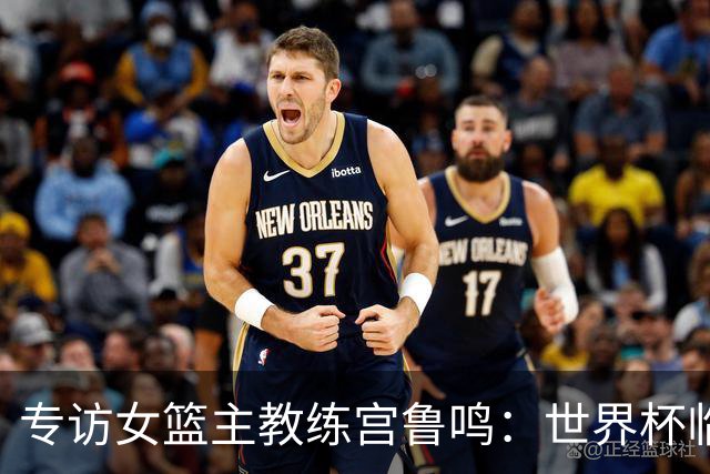 专访女篮主教练宫鲁鸣：世界杯临近，队伍正逐渐成形